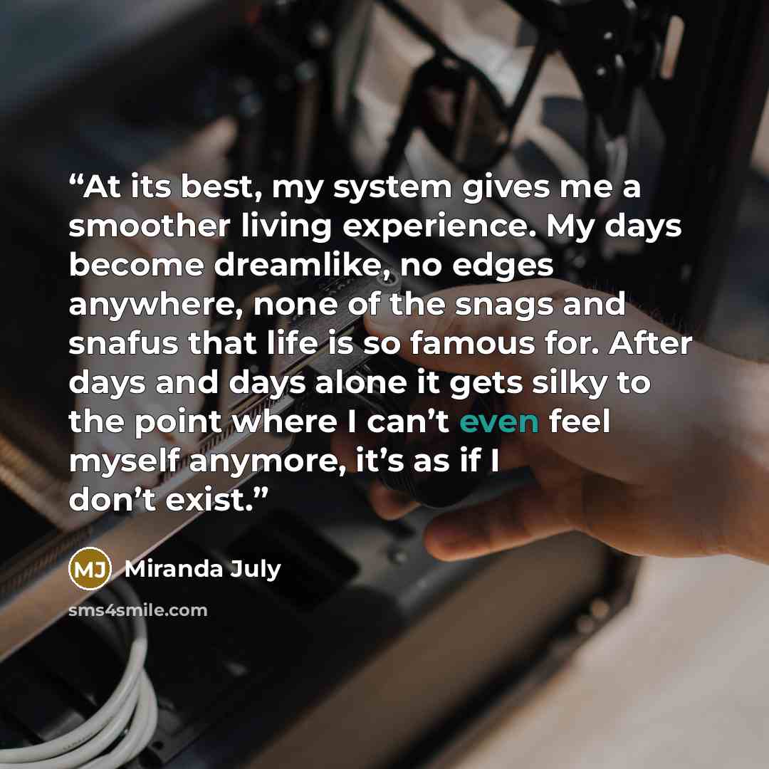 “At its best, my system gives me a smoother living experience. My days become dreamlike, no edges anywhere, none of the snags and snafus that life is so famous for. After days and days alone it gets silky to the point where I can’t even feel myself anymore, it’s as if I don’t exist.” quote by Miranda July