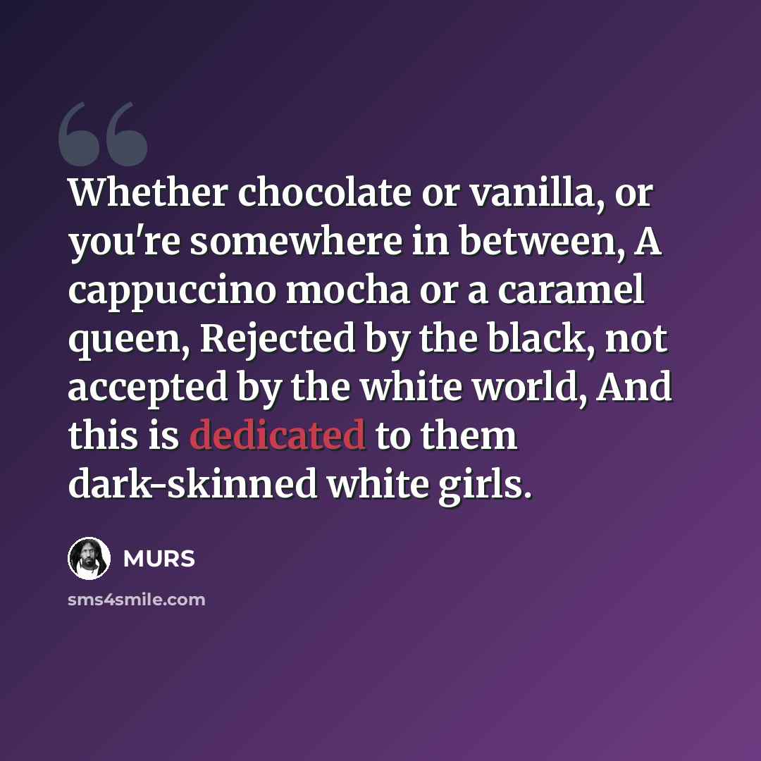 “Whether chocolate or vanilla, or you're somewhere in between, A cappuccino mocha or a caramel queen, Rejected by the black, not accepted by the white world, And this is dedicated to them dark-skinned white girls.” quote by MURS