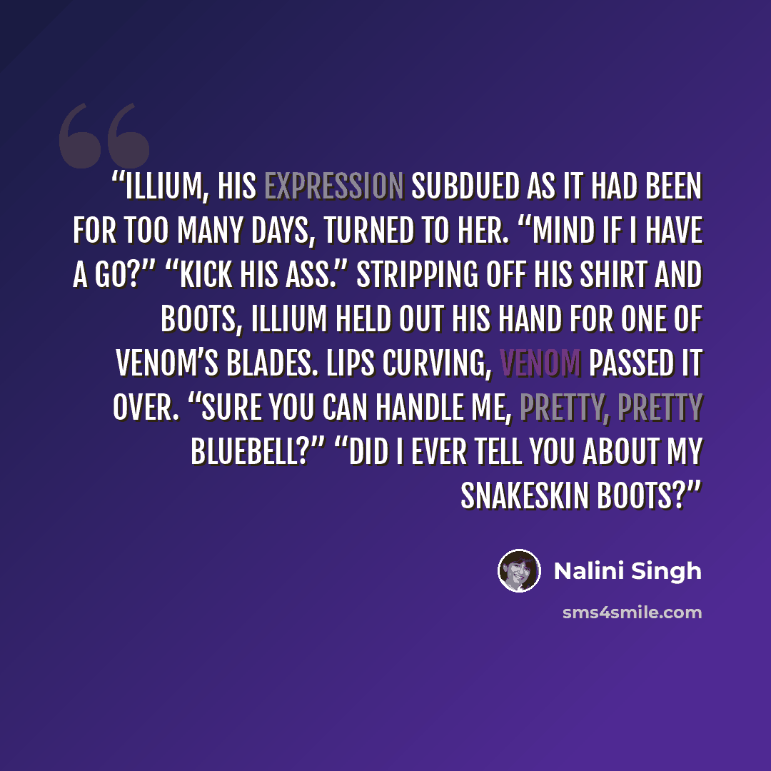 “Illium, his expression subdued as it had been for too many days, turned to her. “Mind if I have a go?” “Kick his ass.” Stripping off his shirt and boots, Illium held out his hand for one of Venom’s blades. Lips curving, Venom passed it over. “Sure you can handle me, pretty, pretty Bluebell?” “Did…” quote by Nalini Singh