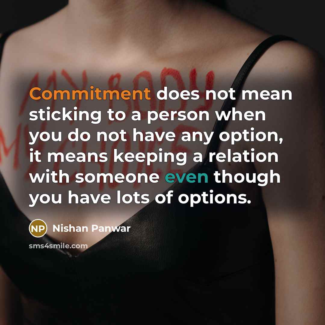 “Commitment does not mean sticking to a person when you do not have any option, it means keeping a relation with someone even though you have lots of options.” quote by Nishan Panwar