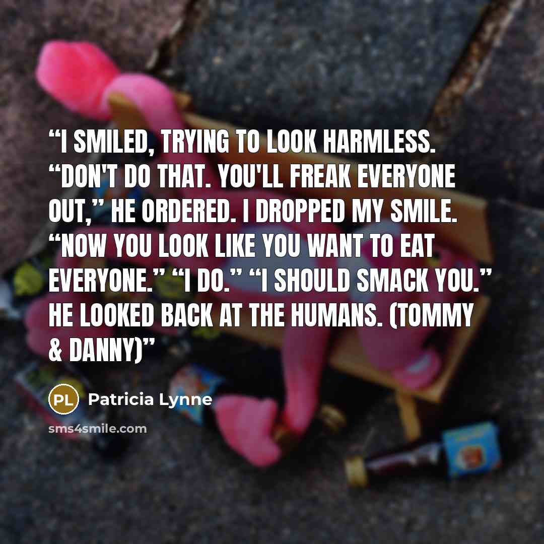 “I smiled, trying to look harmless. “Don't do that. You'll freak everyone out,” he ordered. I dropped my smile. “Now you look like you want to eat everyone.” “I do.” “I should smack you.” He looked back at the humans. (Tommy & Danny)” quote by Patricia Lynne