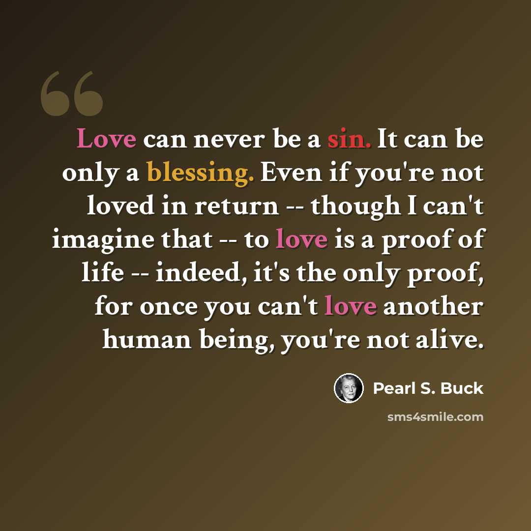 “Love can never be a sin. It can be only a blessing. Even if you're not loved in return -- though I can't imagine that -- to love is a proof of life -- indeed, it's the only proof, for once you can't love another human being, you're not alive.” quote by Pearl S. Buck