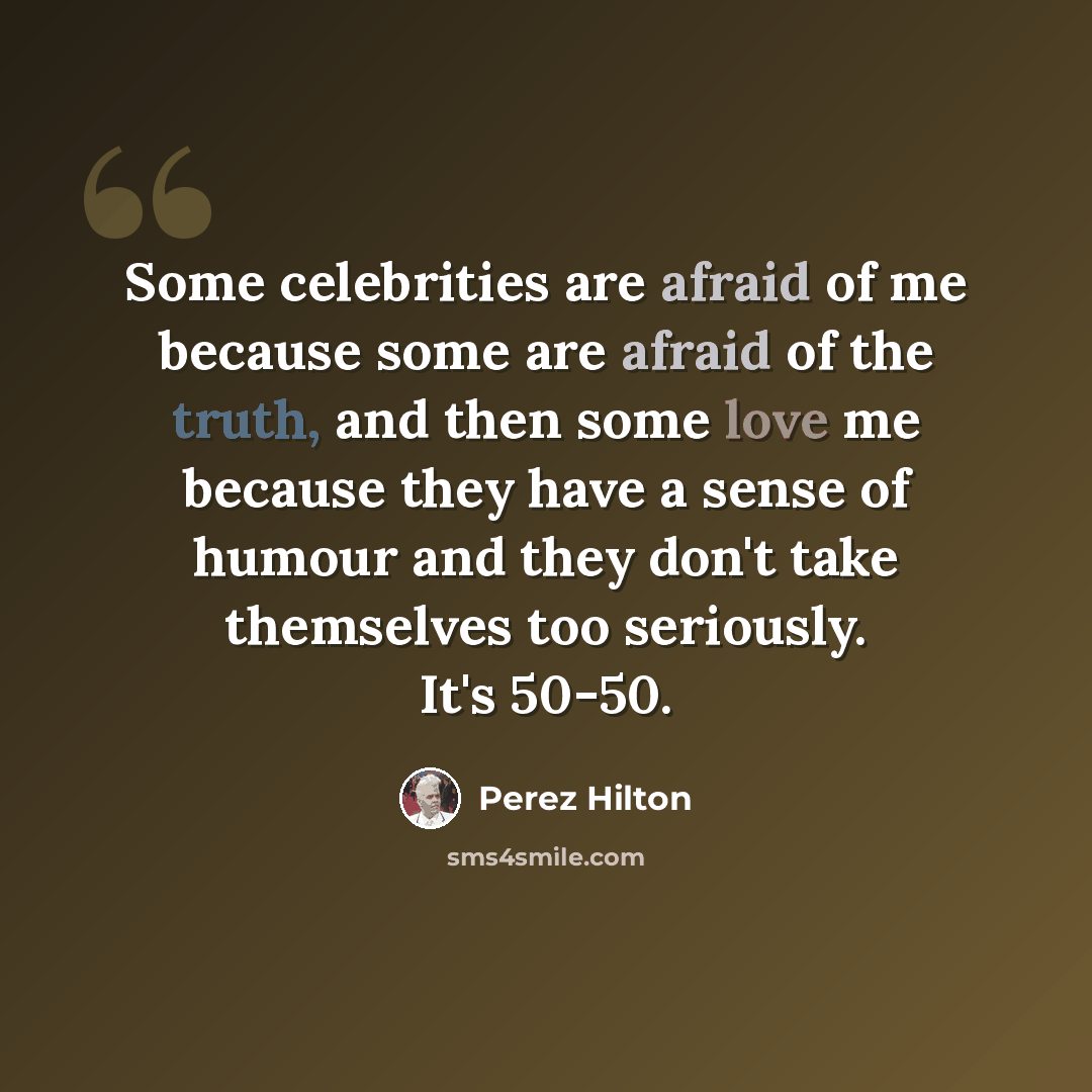“Some celebrities are afraid of me because some are afraid of the truth, and then some love me because they have a sense of humour and they don't take themselves too seriously. It's 50-50.” quote by Perez Hilton