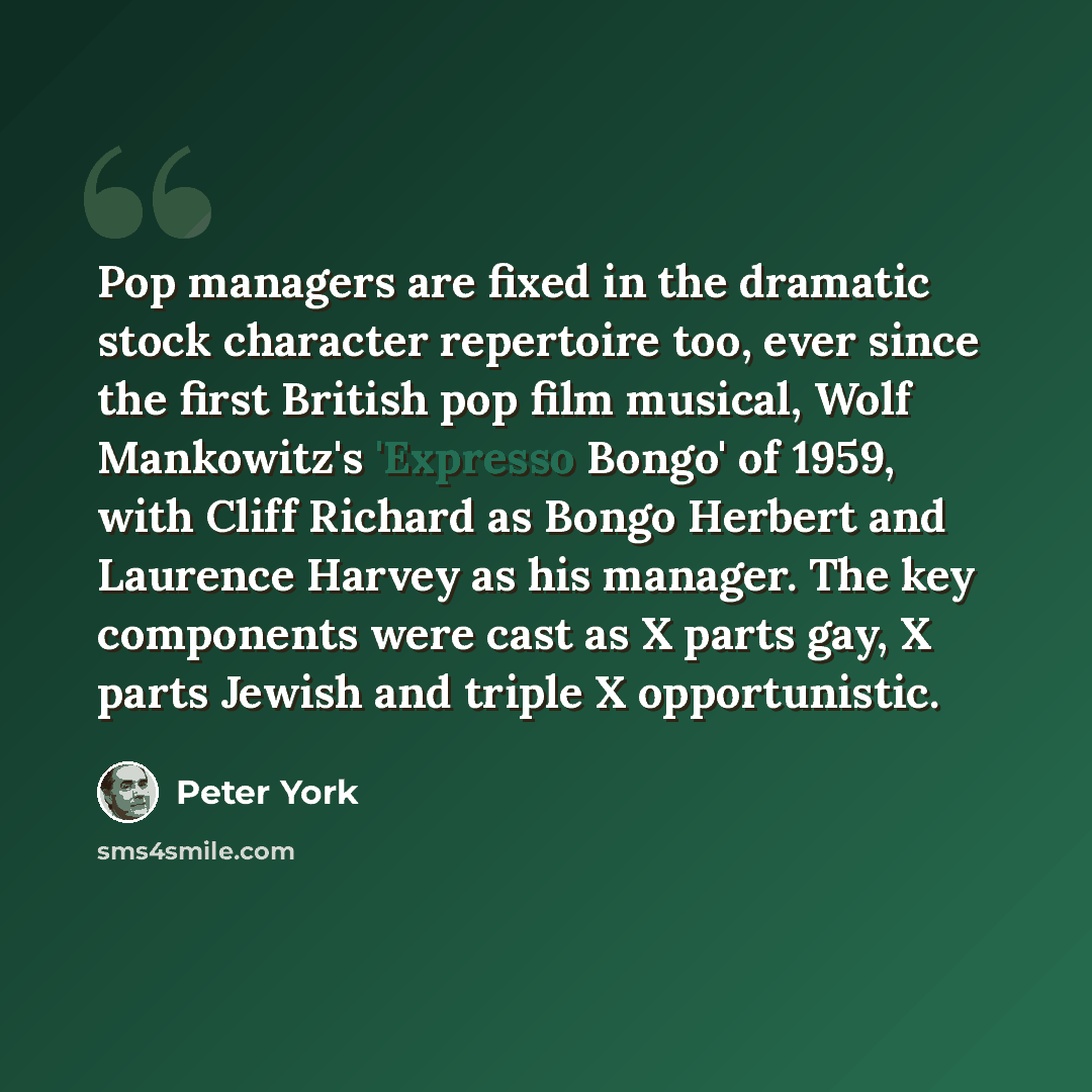 “Pop managers are fixed in the dramatic stock character repertoire too, ever since the first British pop film musical, Wolf Mankowitz's 'Expresso Bongo' of 1959, with Cliff Richard as Bongo Herbert and Laurence Harvey as his manager. The key components were cast as X parts gay, X parts Jewish and…” quote by Peter York