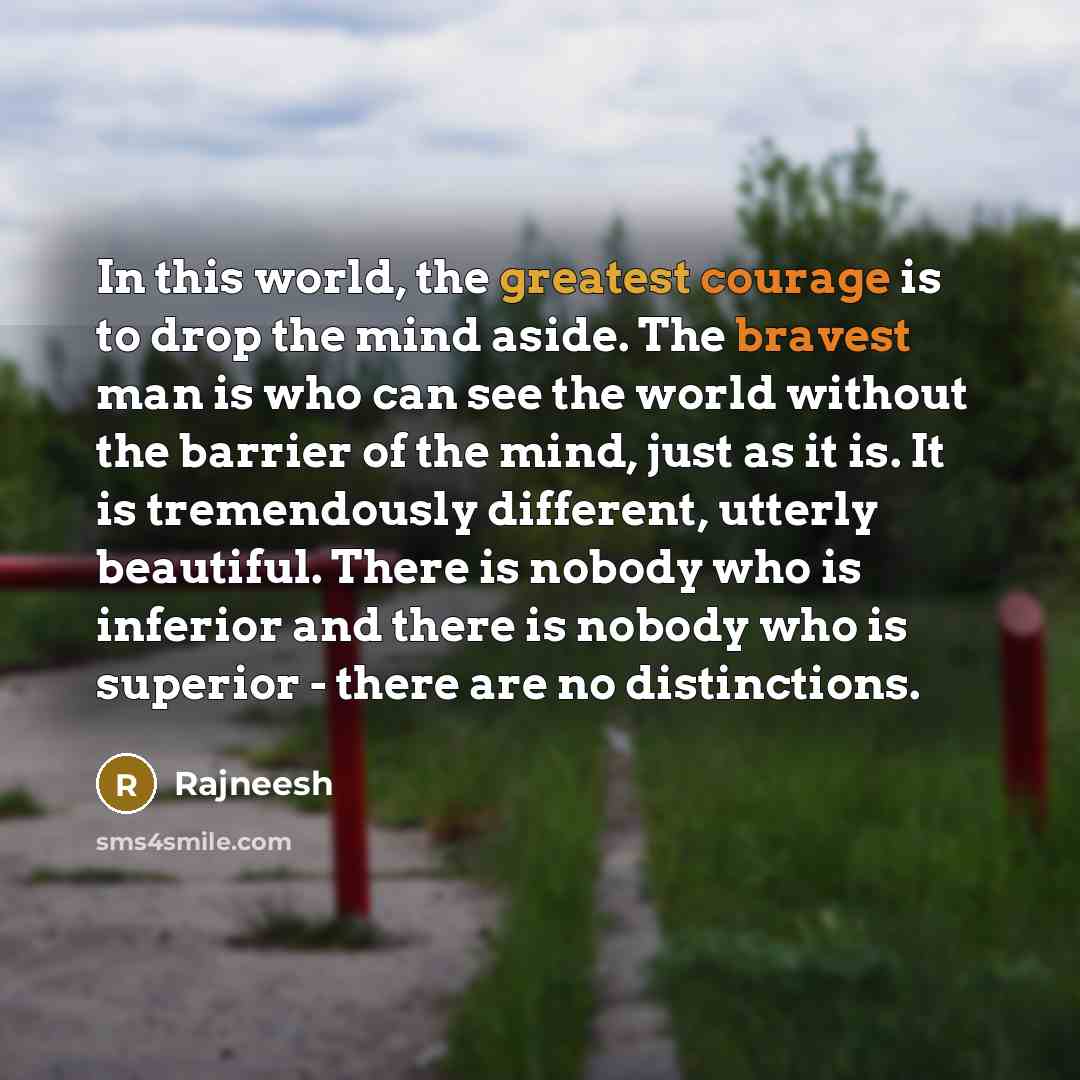 “In this world, the greatest courage is to drop the mind aside. The bravest man is who can see the world without the barrier of the mind, just as it is. It is tremendously different, utterly beautiful. There is nobody who is inferior and there is nobody who is superior - there are no distinctions.” quote by Rajneesh