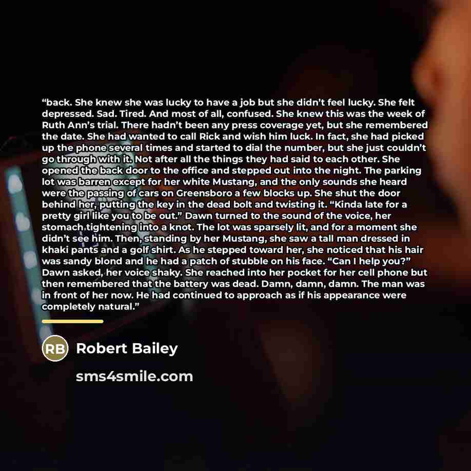 “back. She knew she was lucky to have a job but she didn’t feel lucky. She felt depressed. Sad. Tired. And most of all, confused. She knew this was the week of Ruth Ann’s trial. There hadn’t been any press coverage yet, but she remembered the date. She had wanted to call Rick and wish him luck. In…” quote by Robert Bailey