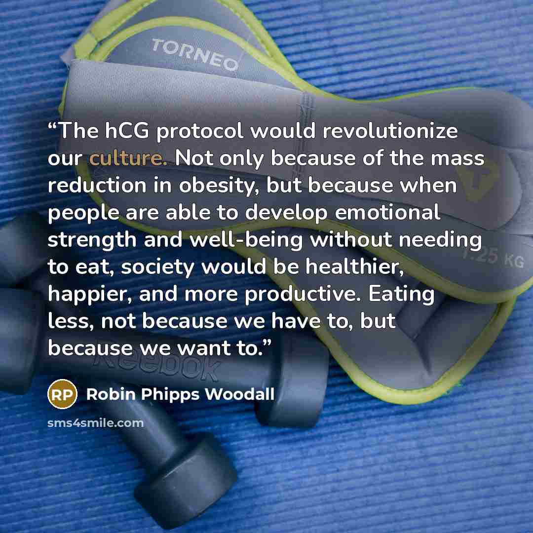 “The hCG protocol would revolutionize our culture. Not only because of the mass reduction in obesity, but because when people are able to develop emotional strength and well-being without needing to eat, society would be healthier, happier, and more productive. Eating less, not because we have to…” quote by Robin Phipps Woodall