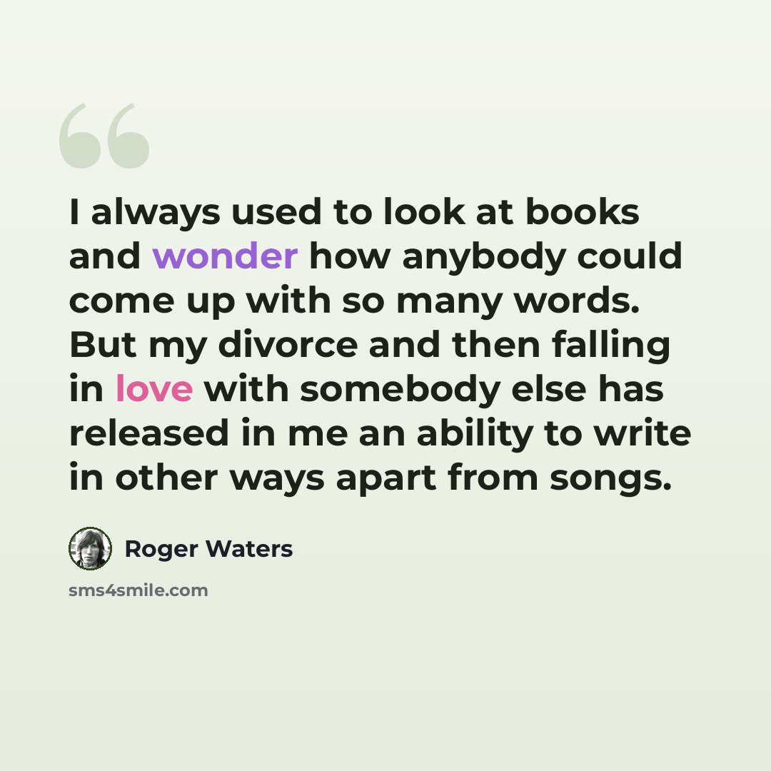 “I always used to look at books and wonder how anybody could come up with so many words. But my divorce and then falling in love with somebody else has released in me an ability to write in other ways apart from songs.” quote by Roger Waters