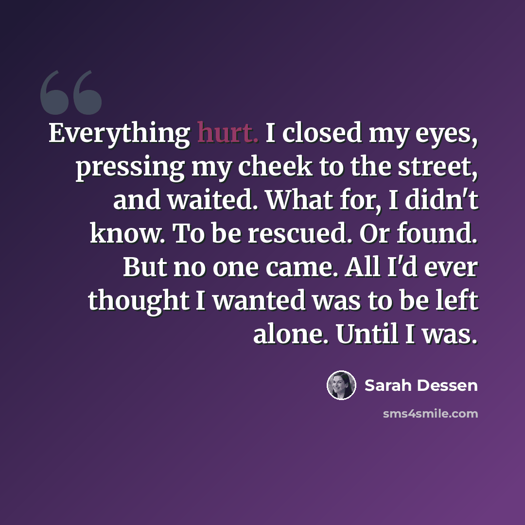 “Everything hurt. I closed my eyes, pressing my cheek to the street, and waited. What for, I didn't know. To be rescued. Or found. But no one came. All I'd ever thought I wanted was to be left alone. Until I was.” quote by Sarah Dessen