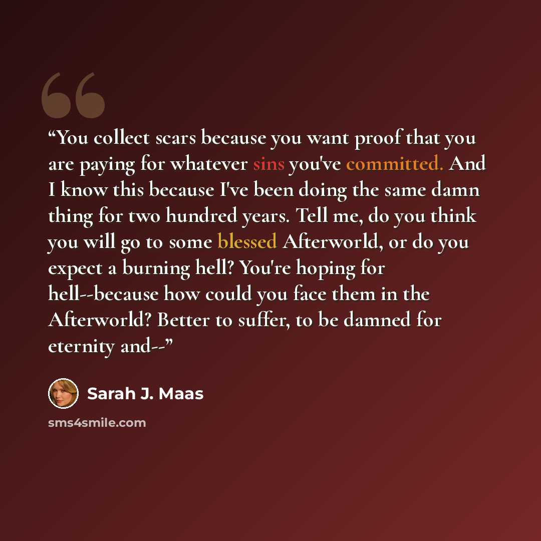 “You collect scars because you want proof that you are paying for whatever sins you've committed. And I know this because I've been doing the same damn thing for two hundred years. Tell me, do you think you will go to some blessed Afterworld, or do you expect a burning hell? You're hoping for…” quote by Sarah J. Maas