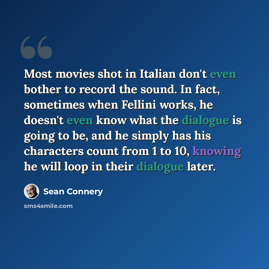 “Most movies shot in Italian don't even bother to record the sound. In fact, sometimes when Fellini works, he doesn't even know what the dialogue is going to be, and he simply has his characters count from 1 to 10, knowing he will loop in their dialogue later.” quote by Sean Connery