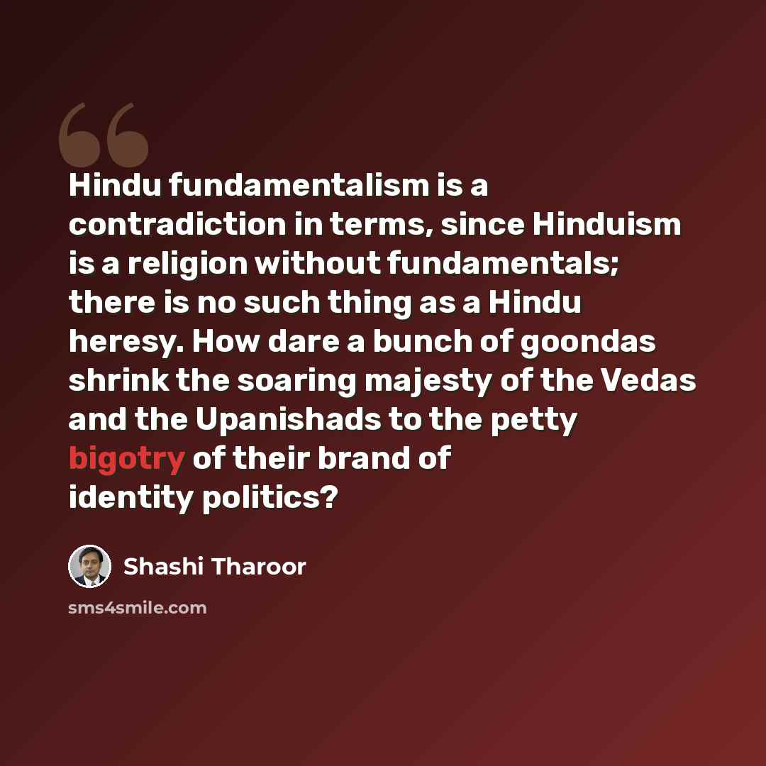 “Hindu fundamentalism is a contradiction in terms, since Hinduism is a religion without fundamentals; there is no such thing as a Hindu heresy. How dare a bunch of goondas shrink the soaring majesty of the Vedas and the Upanishads to the petty bigotry of their brand of identity politics?” quote by Shashi Tharoor