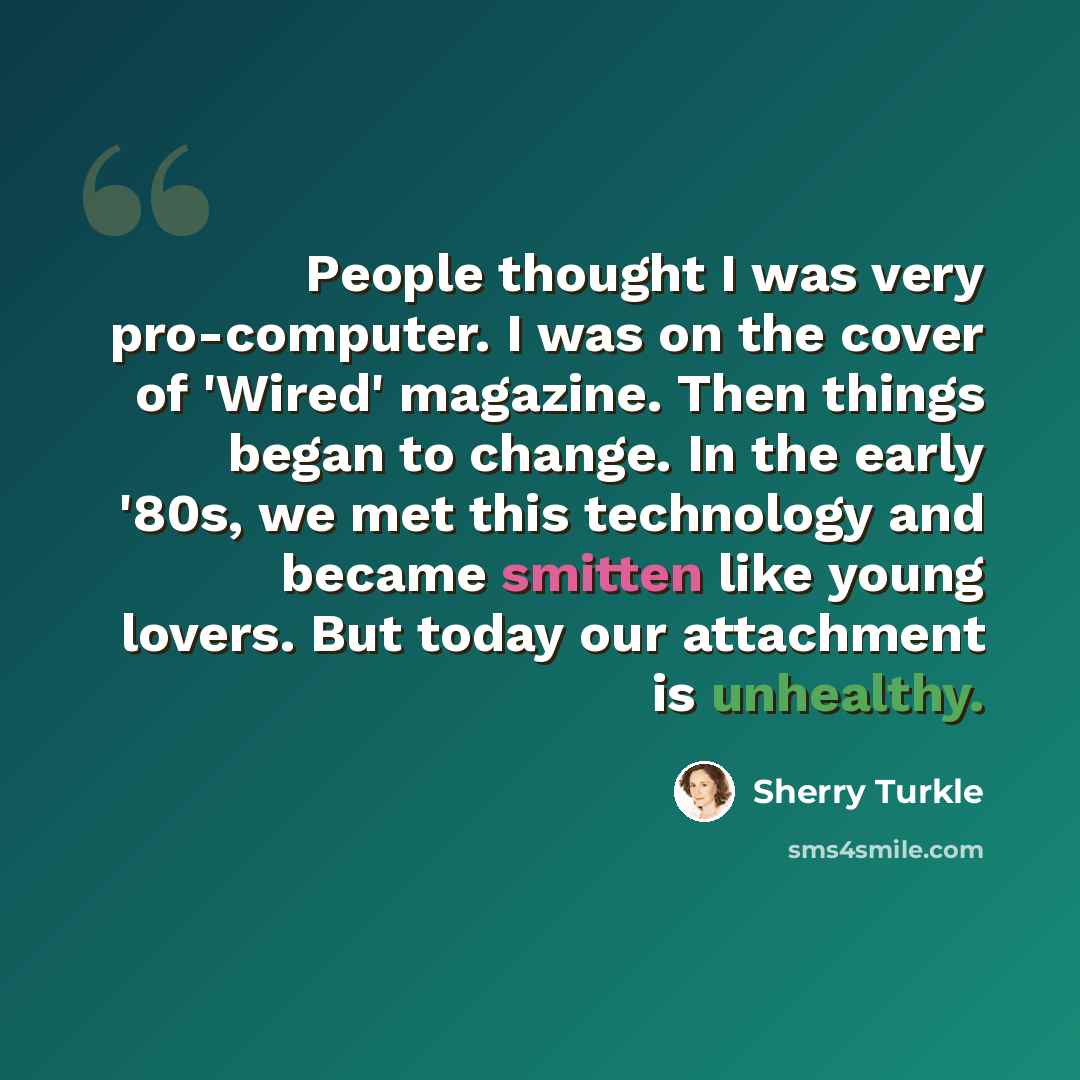 “People thought I was very pro-computer. I was on the cover of 'Wired' magazine. Then things began to change. In the early '80s, we met this technology and became smitten like young lovers. But today our attachment is unhealthy.” quote by Sherry Turkle