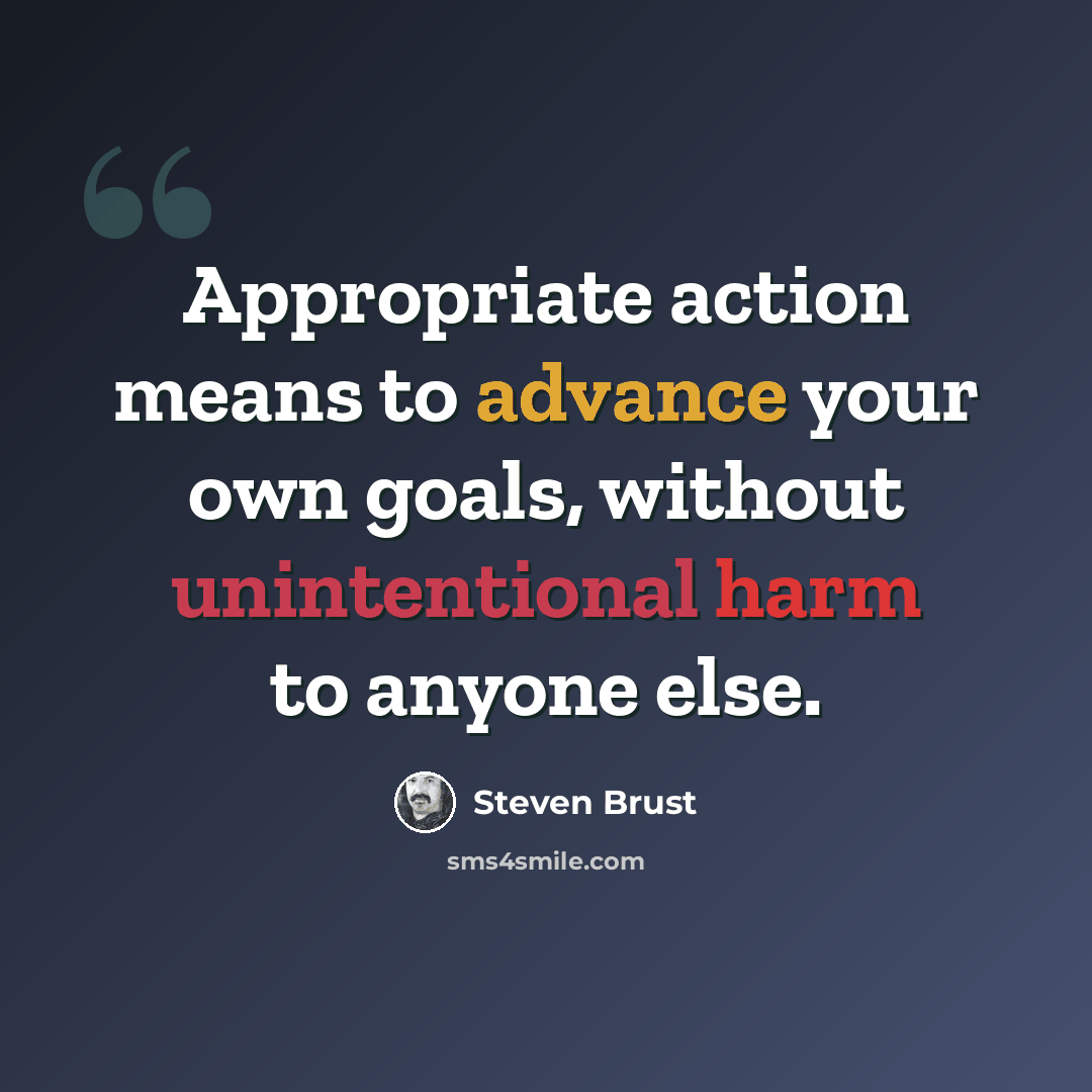 “Appropriate action means to advance your own goals, without unintentional harm to anyone else.” quote by Steven Brust