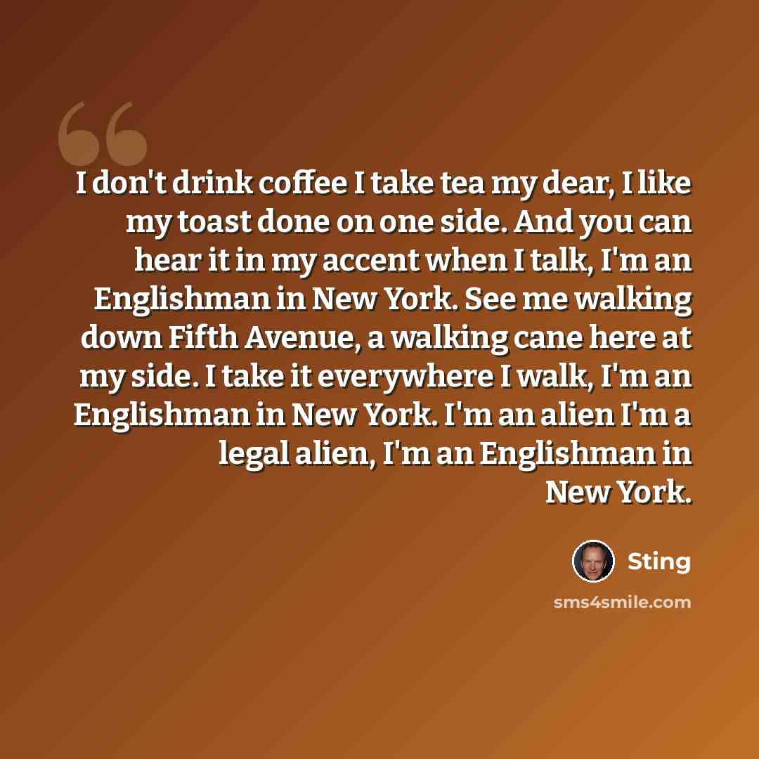 “I don't drink coffee I take tea my dear, I like my toast done on one side. And you can hear it in my accent when I talk, I'm an Englishman in New York. See me walking down Fifth Avenue, a walking cane here at my side. I take it everywhere I walk, I'm an Englishman in New York. I'm an alien I'm a…” quote by Sting