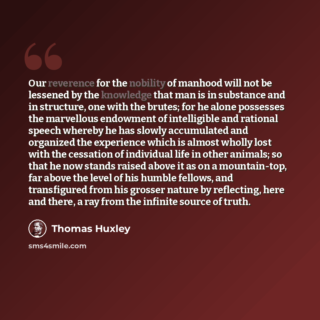 “Our reverence for the nobility of manhood will not be lessened by the knowledge that man is in substance and in structure, one with the brutes; for he alone possesses the marvellous endowment of intelligible and rational speech whereby he has slowly accumulated and organized the experience which…” quote by Thomas Huxley