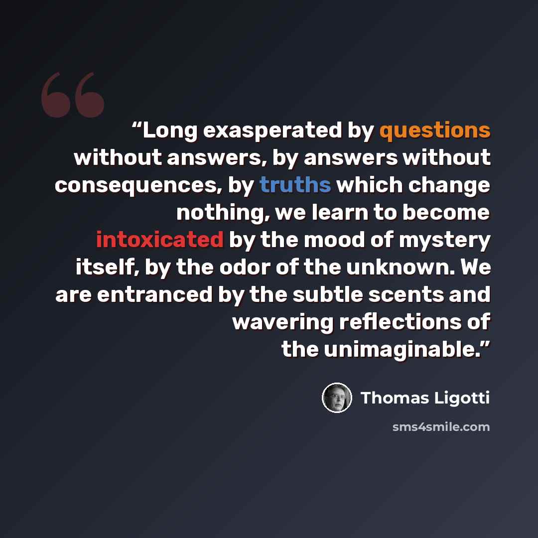 “Long exasperated by questions without answers, by answers without consequences, by truths which change nothing, we learn to become intoxicated by the mood of mystery itself, by the odor of the unknown. We are entranced by the subtle scents and wavering reflections of the unimaginable.” quote by Thomas Ligotti