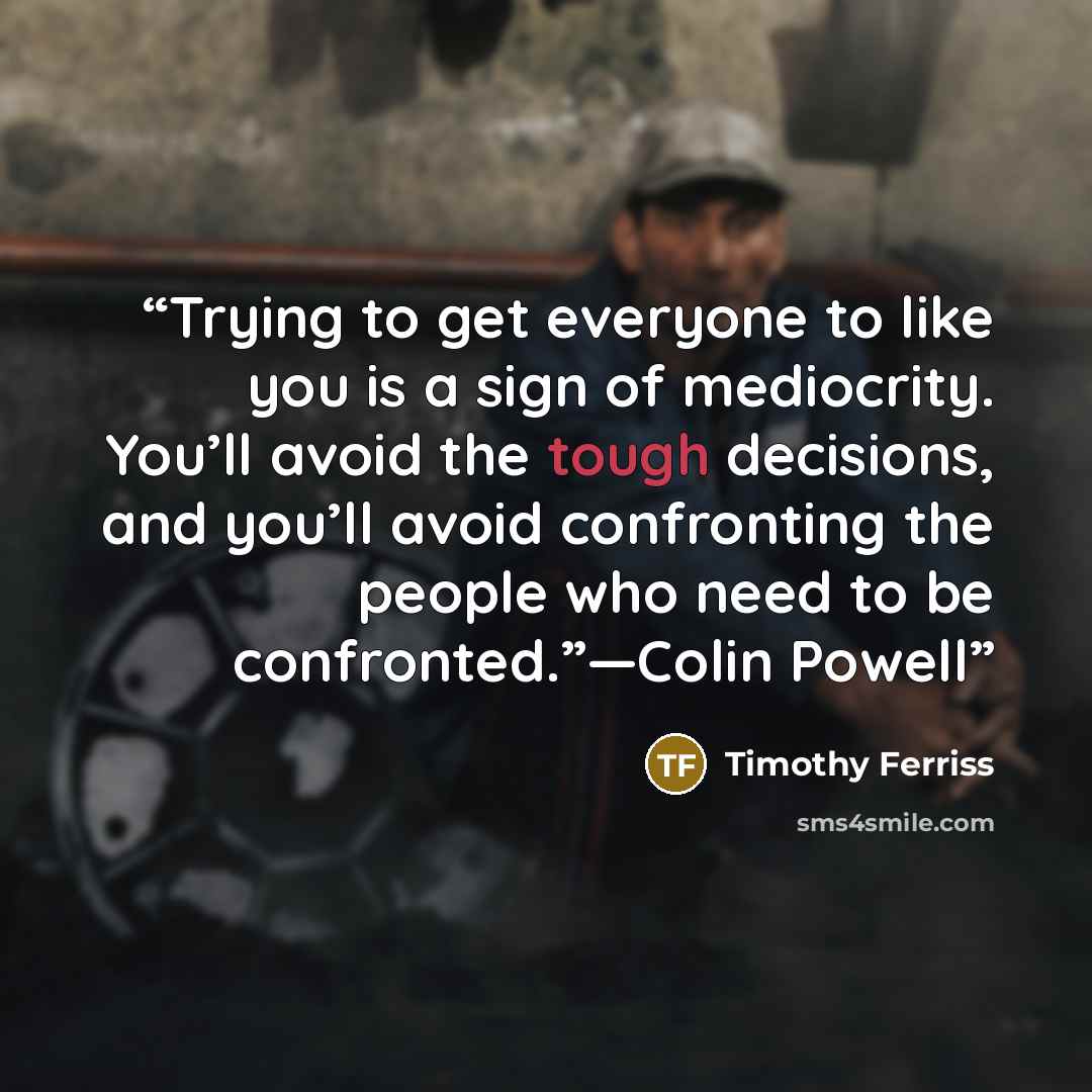 “Trying to get everyone to like you is a sign of mediocrity. You’ll avoid the tough decisions, and you’ll avoid confronting the people who need to be confronted.”—Colin Powell” quote by Timothy Ferriss