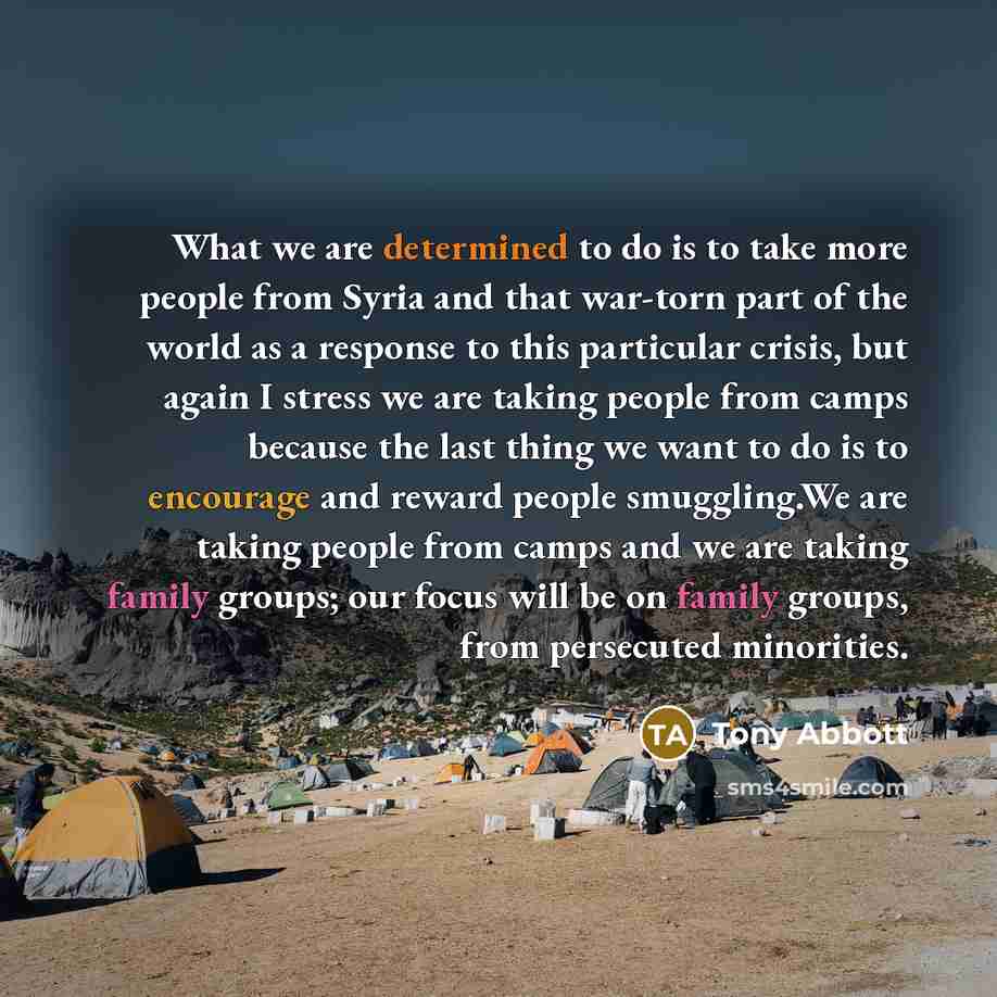 “What we are determined to do is to take more people from Syria and that war-torn part of the world as a response to this particular crisis, but again I stress we are taking people from camps because the last thing we want to do is to encourage and reward people smuggling.We are taking people from…” quote by Tony Abbott