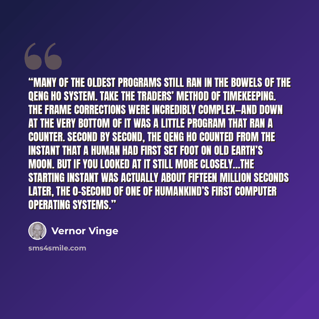 “many of the oldest programs still ran in the bowels of the Qeng Ho system. Take the Traders’ method of timekeeping. The frame corrections were incredibly complex—and down at the very bottom of it was a little program that ran a counter. Second by second, the Qeng Ho counted from the instant that a…” quote by Vernor Vinge