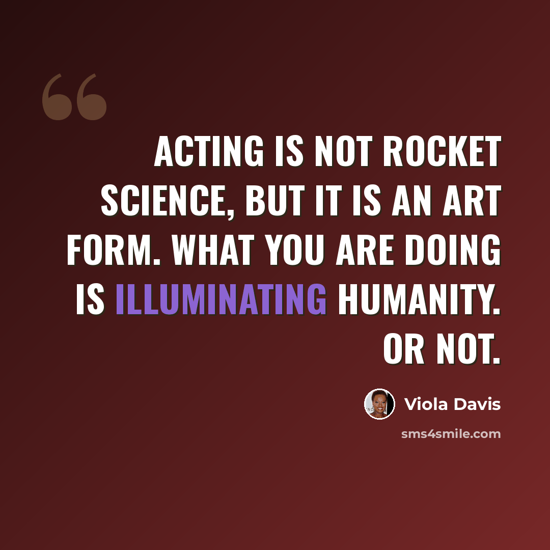 “Acting is not rocket science, but it is an art form. What you are doing is illuminating humanity. Or not.” quote by Viola Davis
