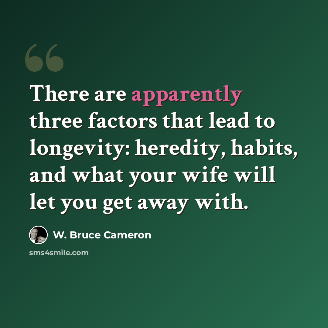 “There are apparently three factors that lead to longevity: heredity, habits, and what your wife will let you get away with.” quote by W. Bruce Cameron