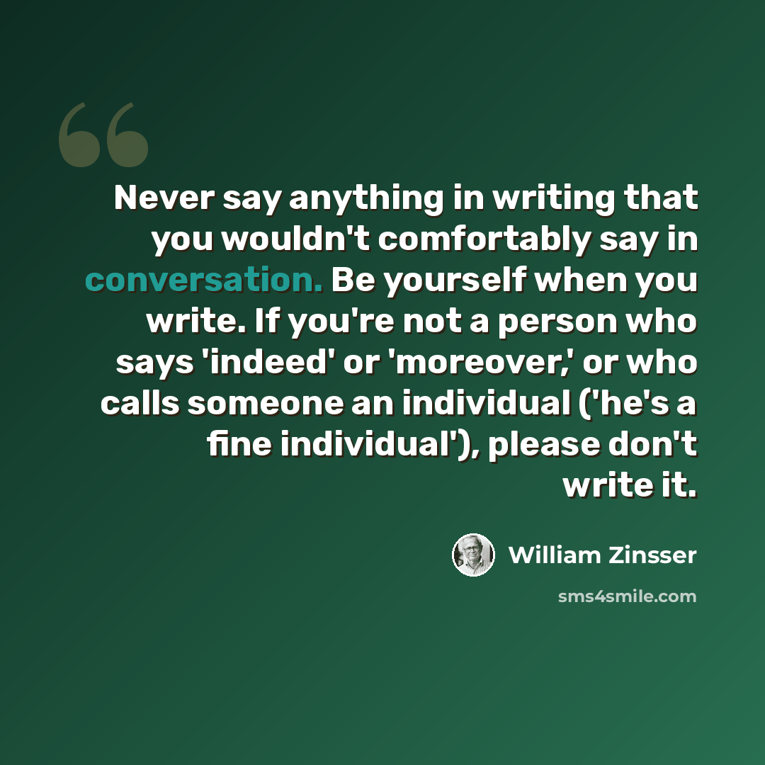 “Never say anything in writing that you wouldn't comfortably say in conversation. Be yourself when you write. If you're not a person who says 'indeed' or 'moreover,' or who calls someone an individual ('he's a fine individual'), please don't write it.” quote by William Zinsser