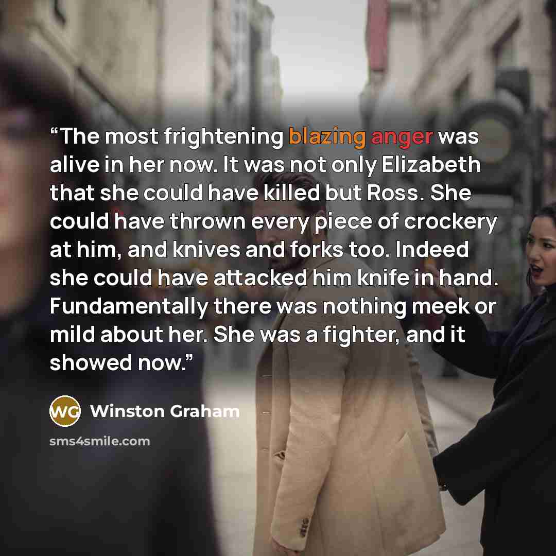 “The most frightening blazing anger was alive in her now. It was not only Elizabeth that she could have killed but Ross. She could have thrown every piece of crockery at him, and knives and forks too. Indeed she could have attacked him knife in hand. Fundamentally there was nothing meek or mild…” quote by Winston Graham