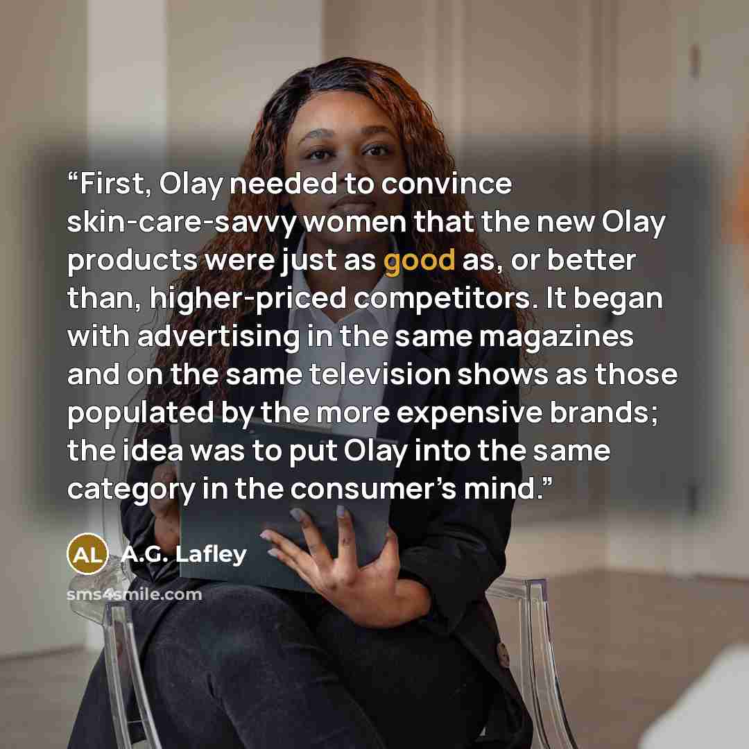 “First, Olay needed to convince skin-care-savvy women that the new Olay products were just as good as, or better than, higher-priced competitors. It began with advertising in the same magazines and on the same television shows as those populated by the more expensive brands; the idea was to put…” quote by A.G. Lafley