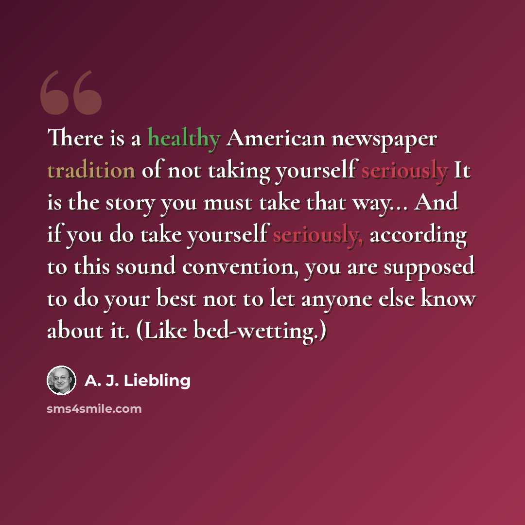 “There is a healthy American newspaper tradition of not taking yourself seriously It is the story you must take that way... And if you do take yourself seriously, according to this sound convention, you are supposed to do your best not to let anyone else know about it. (Like bed-wetting.)” quote by A. J. Liebling