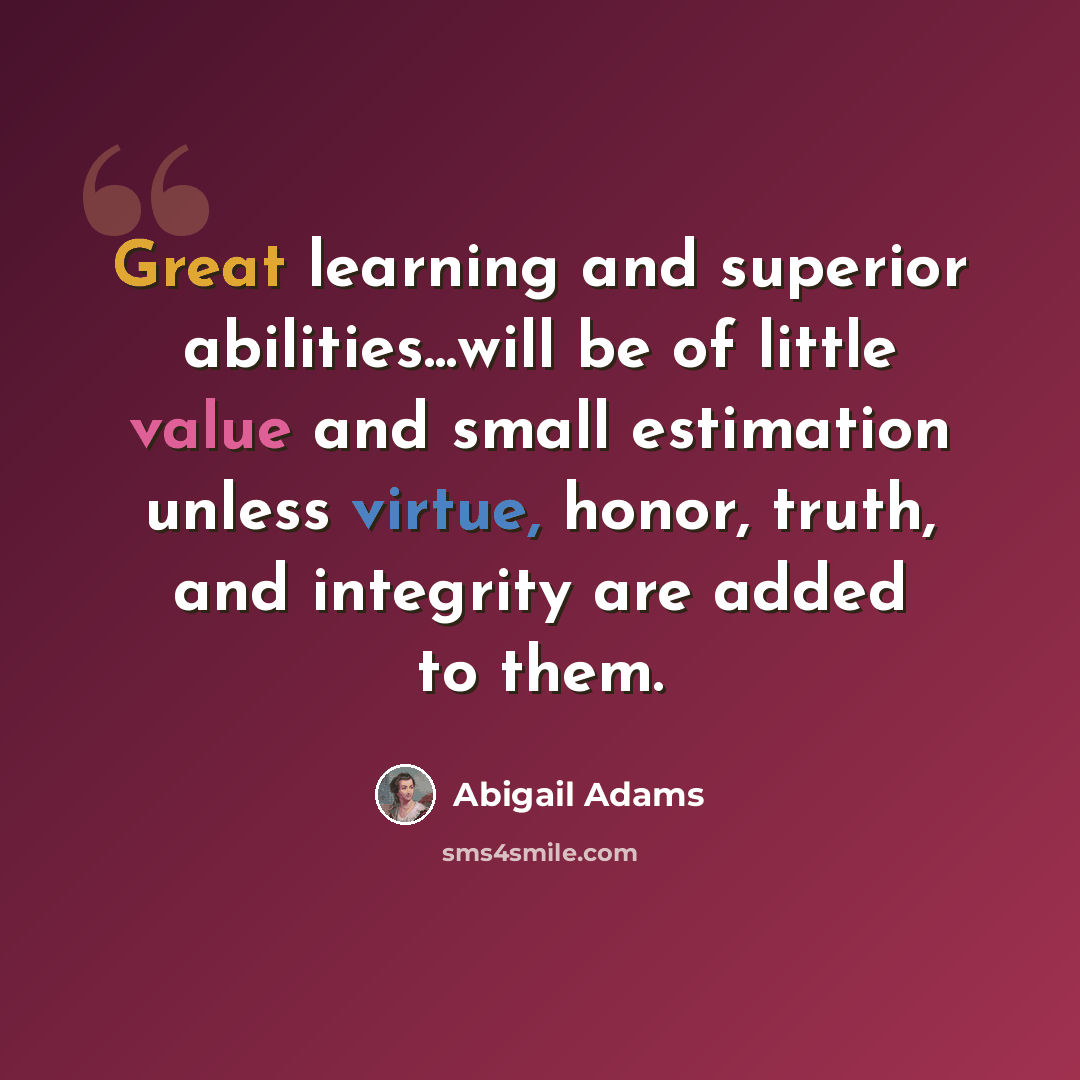 “Great learning and superior abilities...will be of little value and small estimation unless virtue, honor, truth, and integrity are added to them.” quote by Abigail Adams