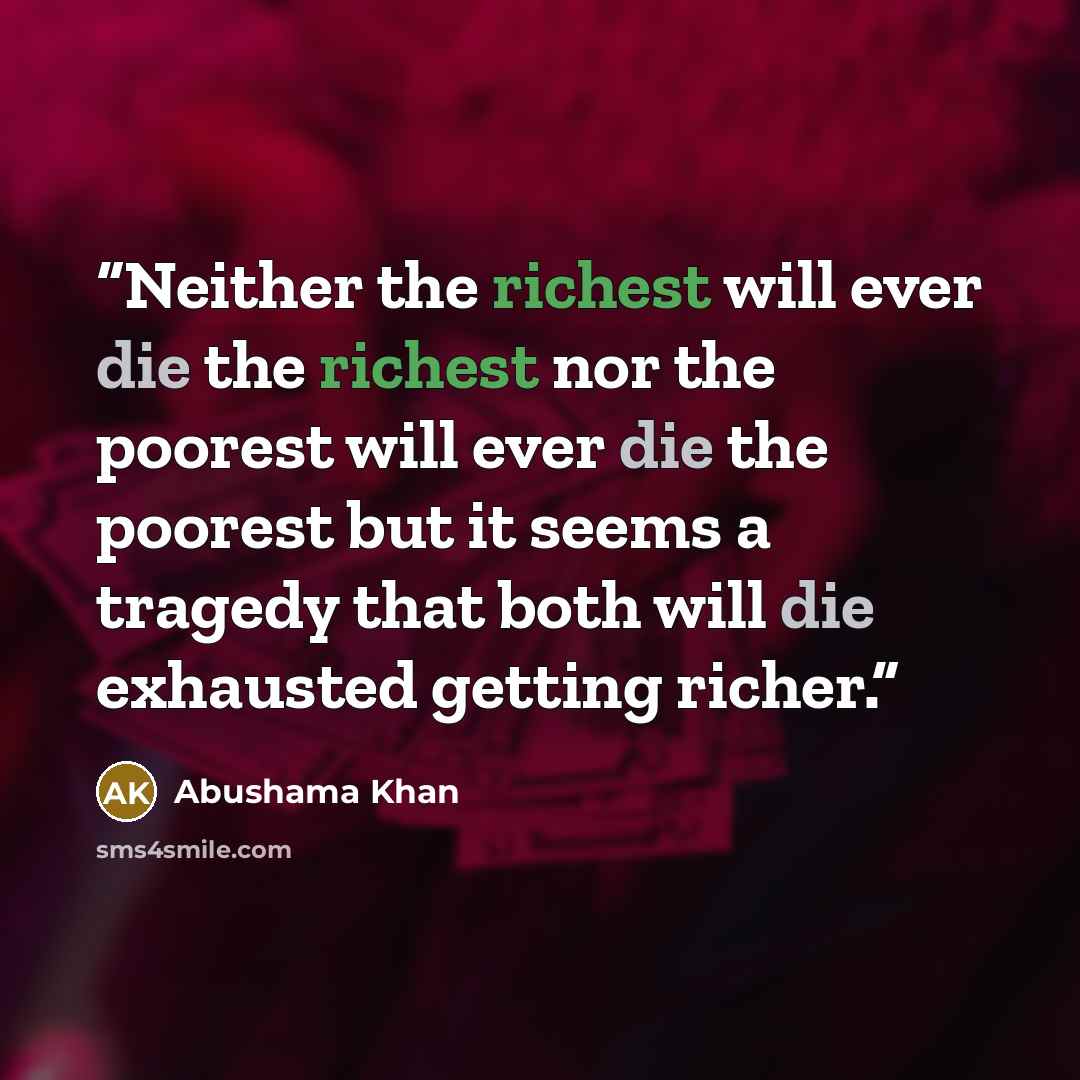“Neither the richest will ever die the richest nor the poorest will ever die the poorest but it seems a tragedy that both will die exhausted getting richer.” quote by Abushama Khan
