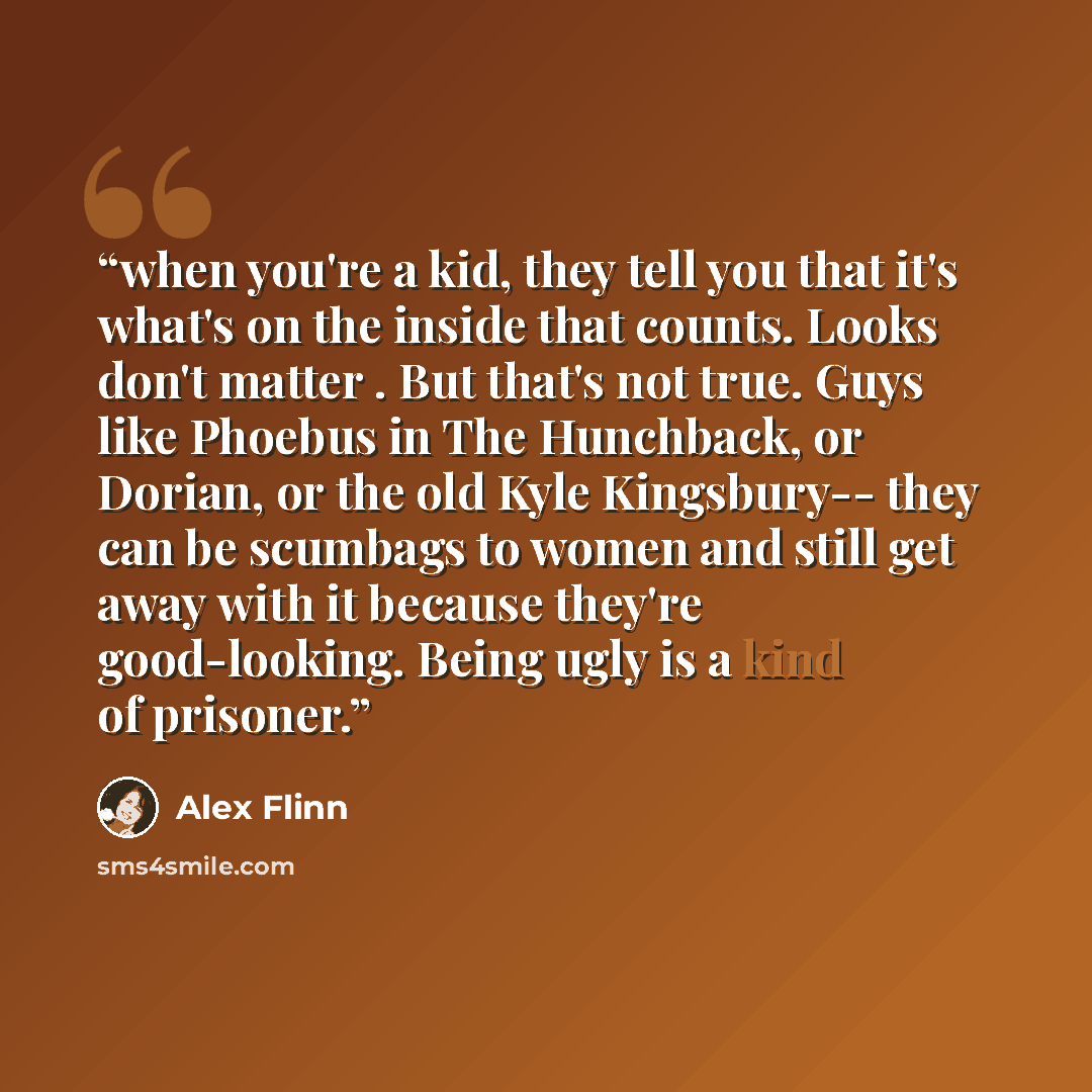 “when you're a kid, they tell you that it's what's on the inside that counts. Looks don't matter . But that's not true. Guys like Phoebus in The Hunchback, or Dorian, or the old Kyle Kingsbury-- they can be scumbags to women and still get away with it because they're good-looking. Being ugly is a…” quote by Alex Flinn