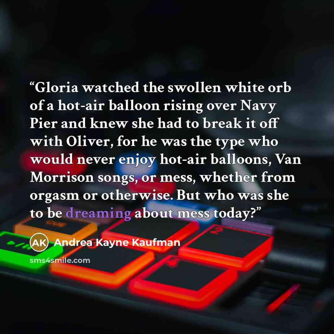 “Gloria watched the swollen white orb of a hot-air balloon rising over Navy Pier and knew she had to break it off with Oliver, for he was the type who would never enjoy hot-air balloons, Van Morrison songs, or mess, whether from orgasm or otherwise. But who was she to be dreaming about mess today?” quote by Andrea Kayne Kaufman