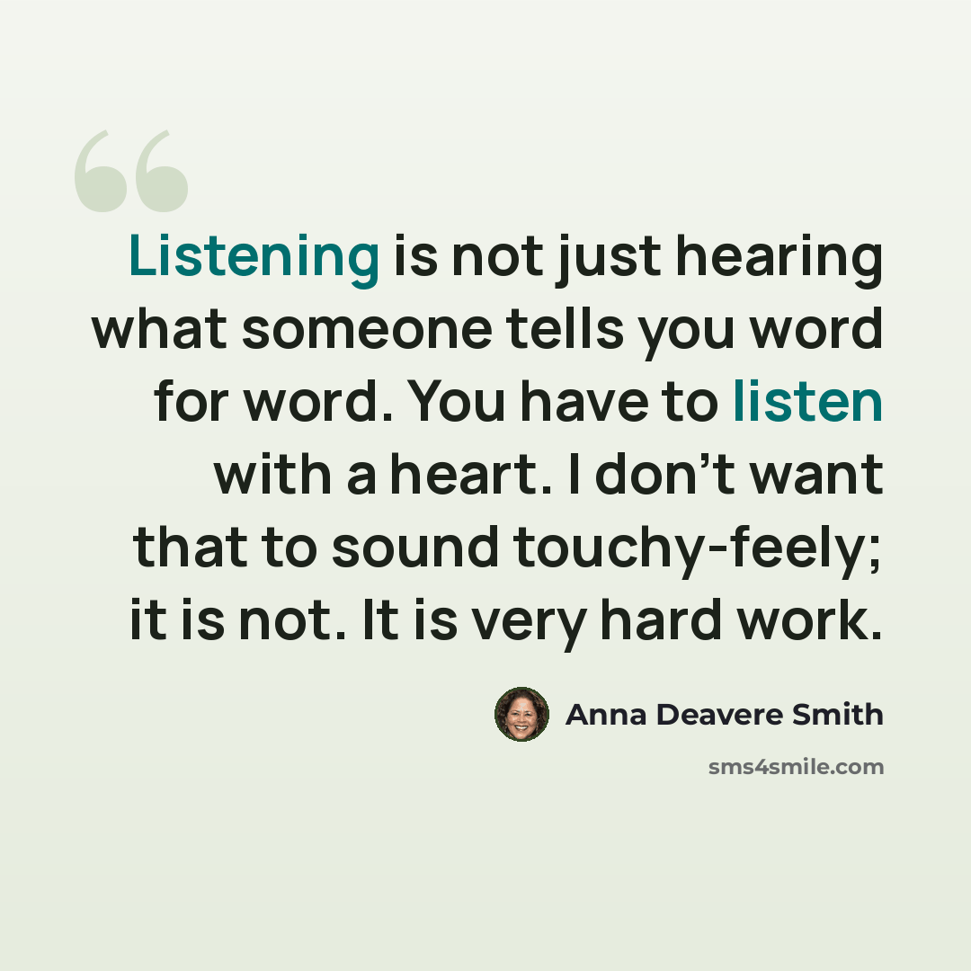 “Listening is not just hearing what someone tells you word for word. You have to listen with a heart. I don't want that to sound touchy-feely; it is not. It is very hard work.” quote by Anna Deavere Smith