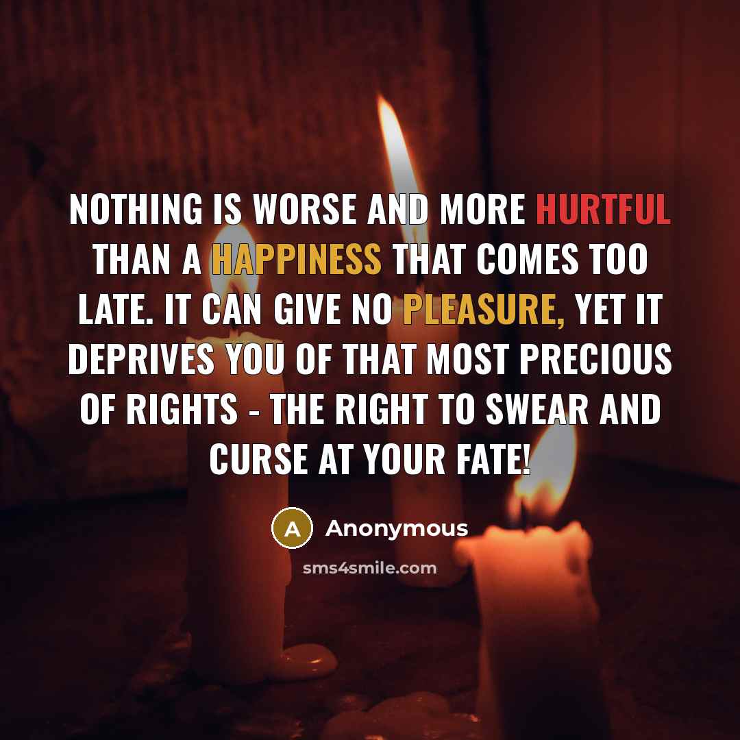 “Nothing is worse and more hurtful than a happiness that comes too late. It can give no pleasure, yet it deprives you of that most precious of rights - the right to swear and curse at your fate!” quote by Anonymous