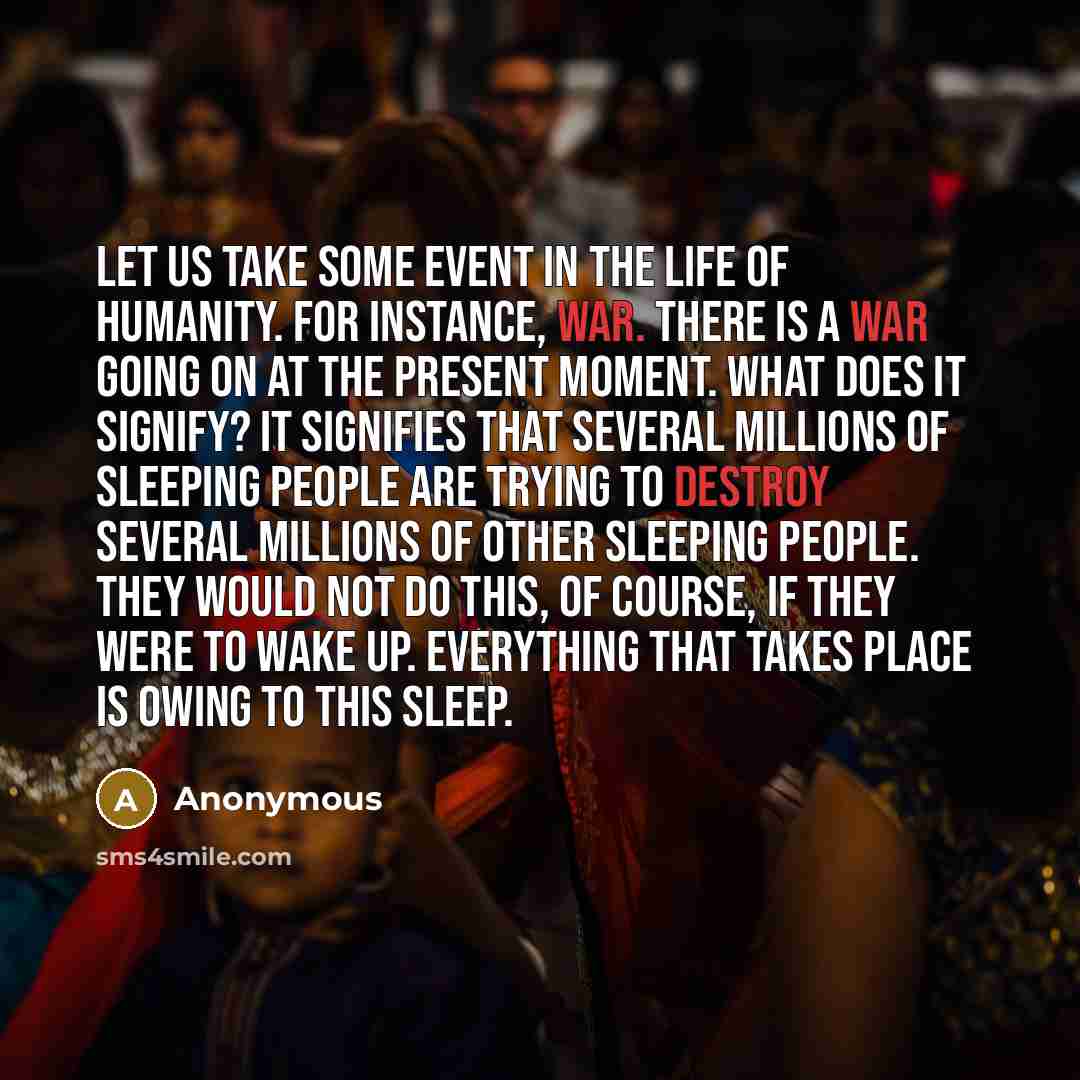 “Let us take some event in the life of humanity. For instance, war. There is a war going on at the present moment. What does it signify? It signifies that several millions of sleeping people are trying to destroy several millions of other sleeping people. They would not do this, of course, if they…” quote by Anonymous