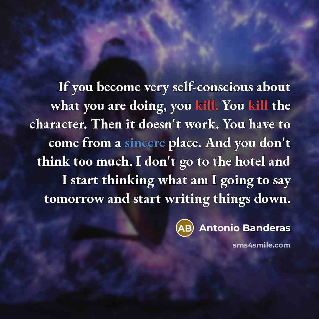 “If you become very self-conscious about what you are doing, you kill. You kill the character. Then it doesn't work. You have to come from a sincere place. And you don't think too much. I don't go to the hotel and I start thinking what am I going to say tomorrow and start writing things down.” quote by Antonio Banderas