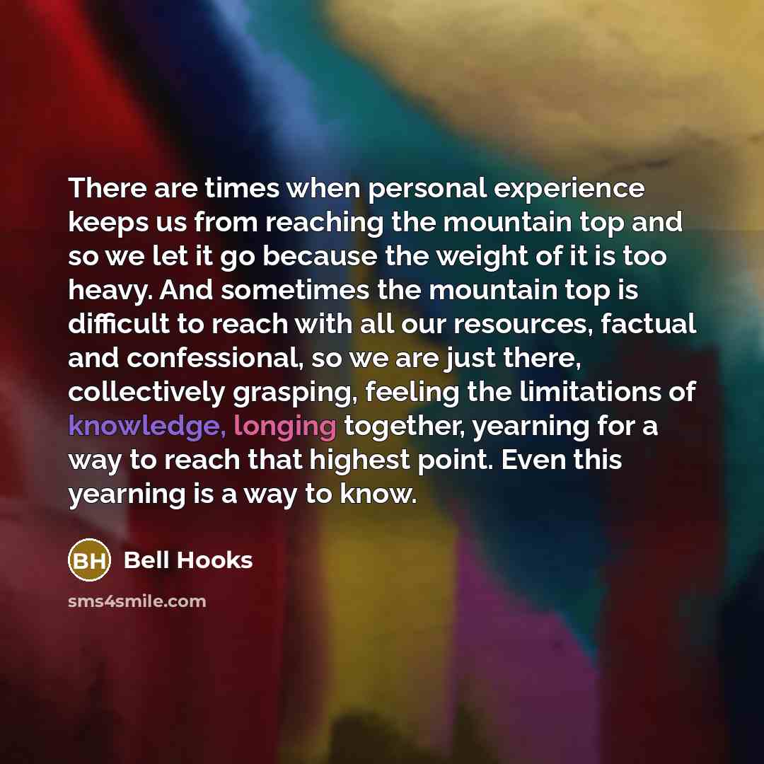 “There are times when personal experience keeps us from reaching the mountain top and so we let it go because the weight of it is too heavy. And sometimes the mountain top is difficult to reach with all our resources, factual and confessional, so we are just there, collectively grasping, feeling…” quote by Bell Hooks