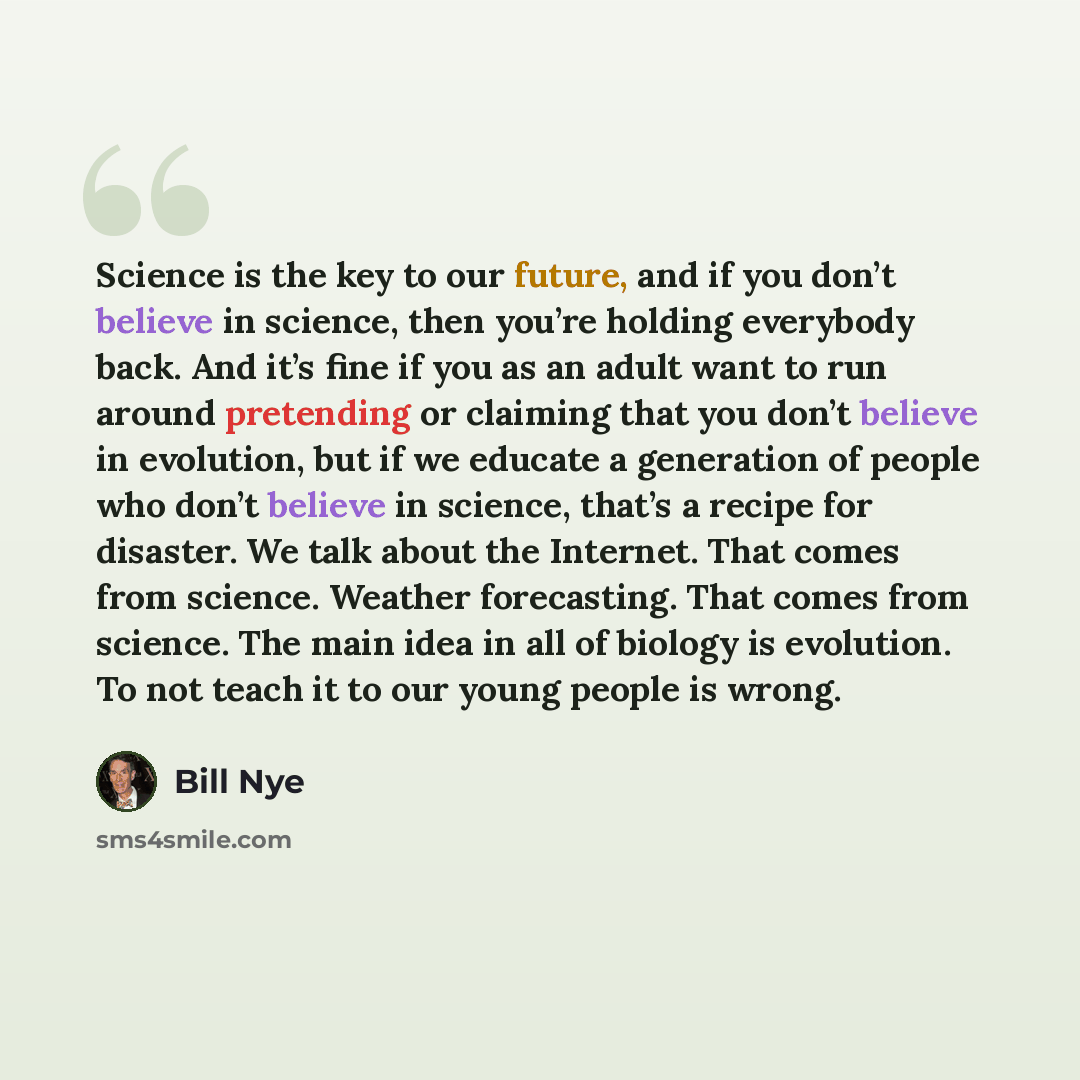 “Science is the key to our future, and if you don’t believe in science, then you’re holding everybody back. And it’s fine if you as an adult want to run around pretending or claiming that you don’t believe in evolution, but if we educate a generation of people who don’t believe in science, that’s a…” quote by Bill Nye