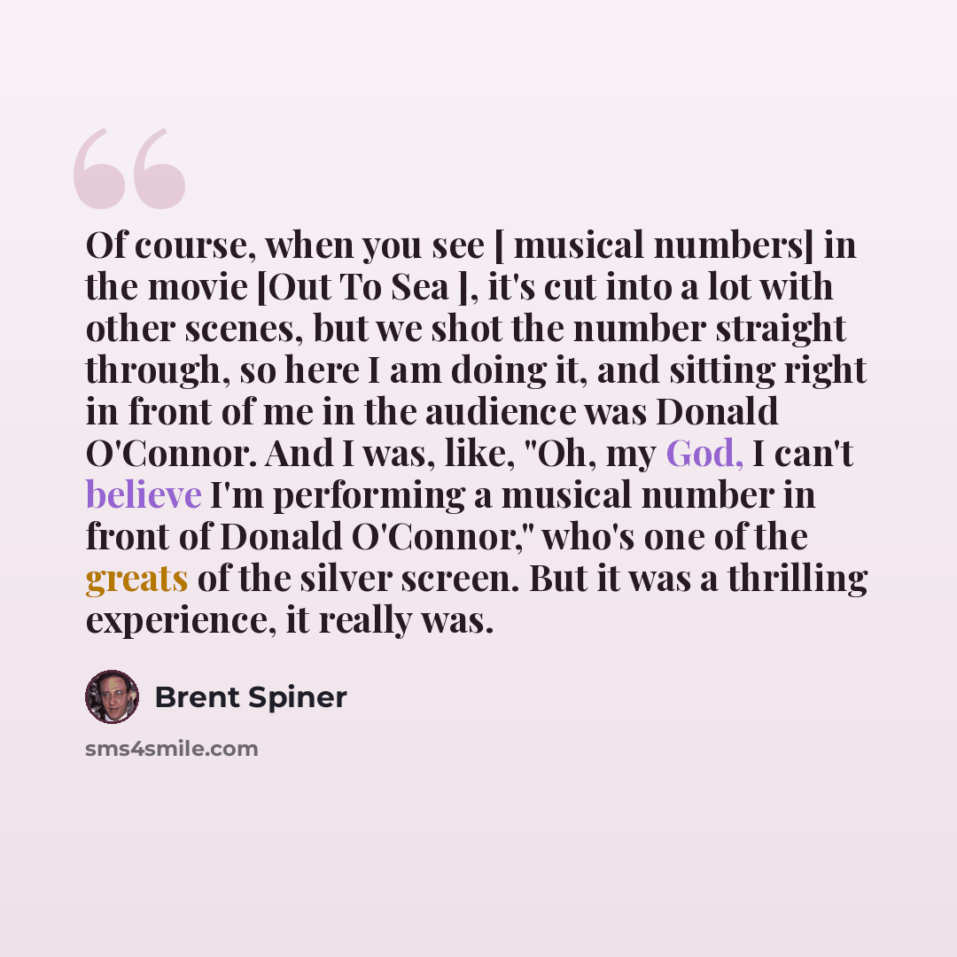 “Of course, when you see [ musical numbers] in the movie [Out To Sea ], it's cut into a lot with other scenes, but we shot the number straight through, so here I am doing it, and sitting right in front of me in the audience was Donald O'Connor. And I was, like, "Oh, my God, I can't believe I'm…” quote by Brent Spiner