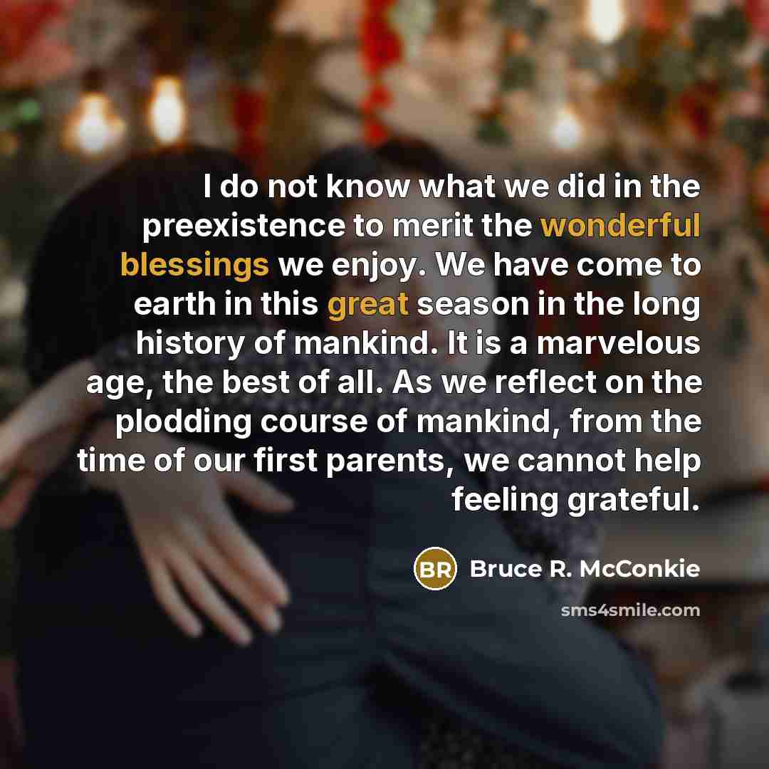 “I do not know what we did in the preexistence to merit the wonderful blessings we enjoy. We have come to earth in this great season in the long history of mankind. It is a marvelous age, the best of all. As we reflect on the plodding course of mankind, from the time of our first parents, we cannot…” quote by Bruce R. McConkie