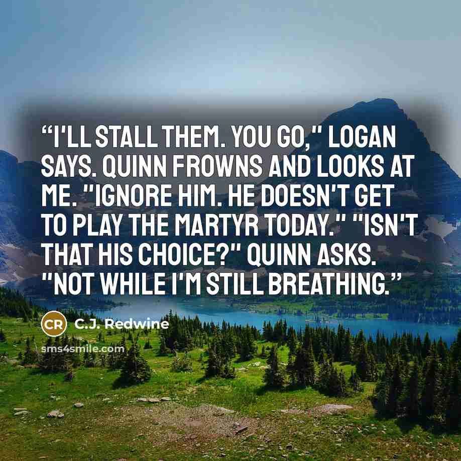 “I'll stall them. You go," Logan says. Quinn frowns and looks at me. "Ignore him. He doesn't get to play the martyr today." "Isn't that his choice?" Quinn asks. "Not while I'm still breathing.” quote by C.J. Redwine