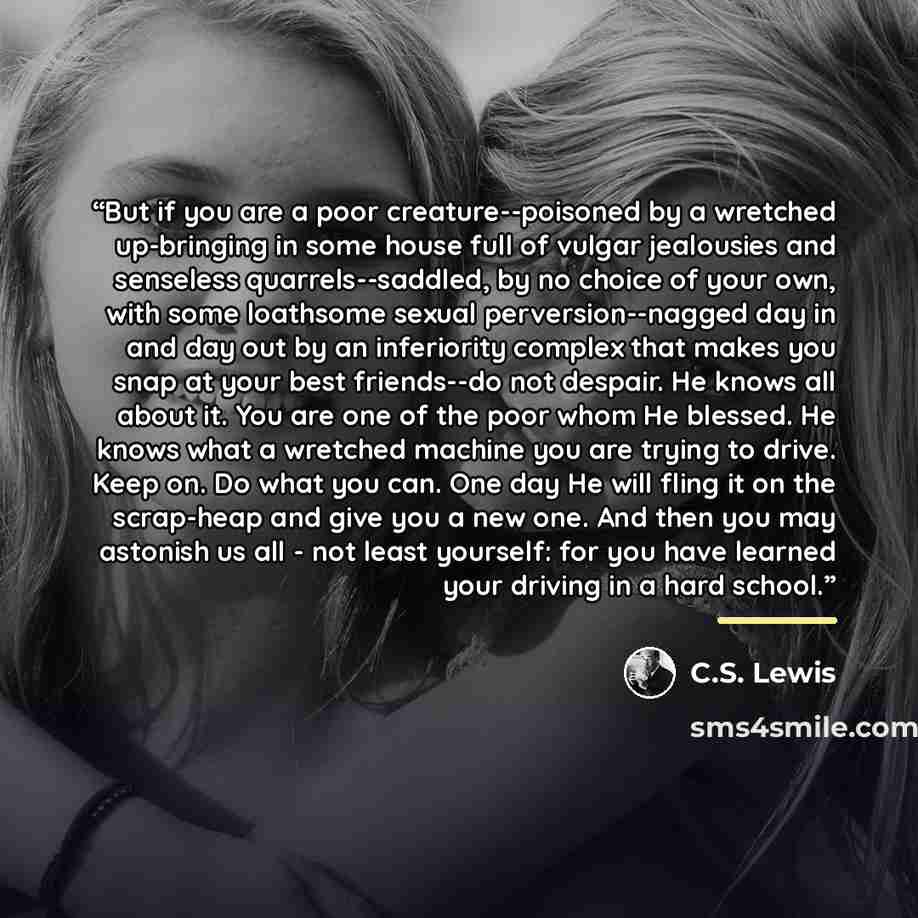 “But if you are a poor creature--poisoned by a wretched up-bringing in some house full of vulgar jealousies and senseless quarrels--saddled, by no choice of your own, with some loathsome sexual perversion--nagged day in and day out by an inferiority complex that makes you snap at your best…” quote by C.S. Lewis