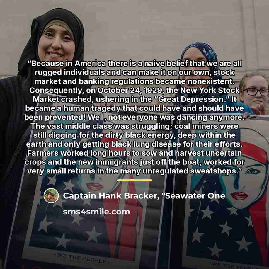 “Because in America there is a naive belief that we are all rugged individuals and can make it on our own, stock market and banking regulations became nonexistent. Consequently, on October 24, 1929, the New York Stock Market crashed, ushering in the “Great Depression.” It became a human tragedy…” quote by Captain Hank Bracker, "Seawater One