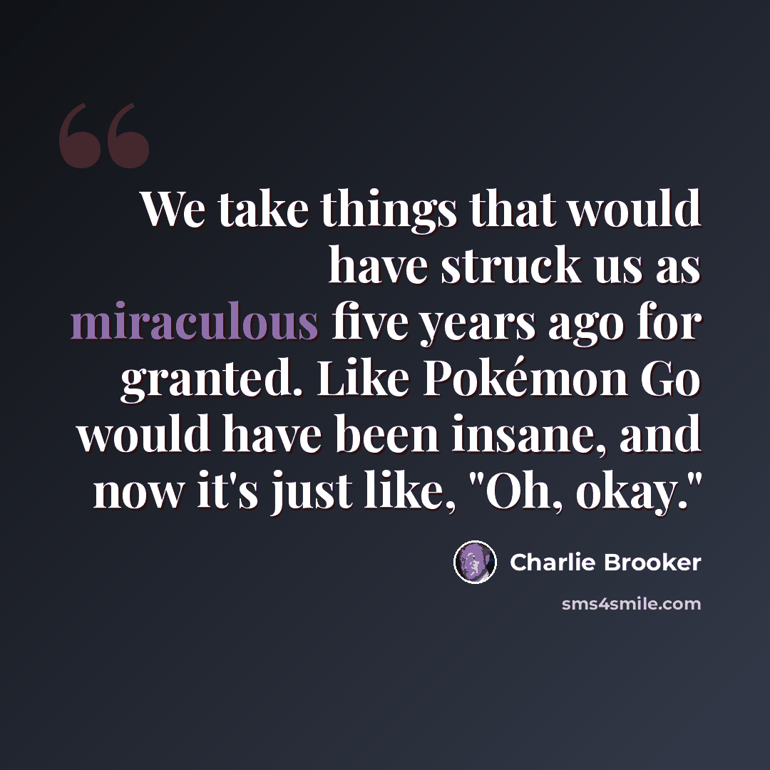 “We take things that would have struck us as miraculous five years ago for granted. Like Pokémon Go would have been insane, and now it's just like, "Oh, okay."” quote by Charlie Brooker