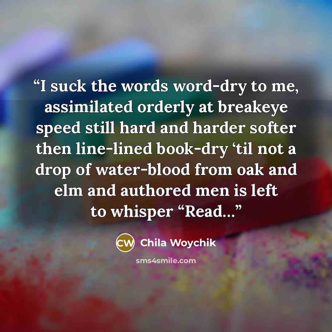 “I suck the words word-dry to me, assimilated orderly at breakeye speed still hard and harder softer then line-lined book-dry ‘til not a drop of water-blood from oak and elm and authored men is left to whisper “Read…” quote by Chila Woychik