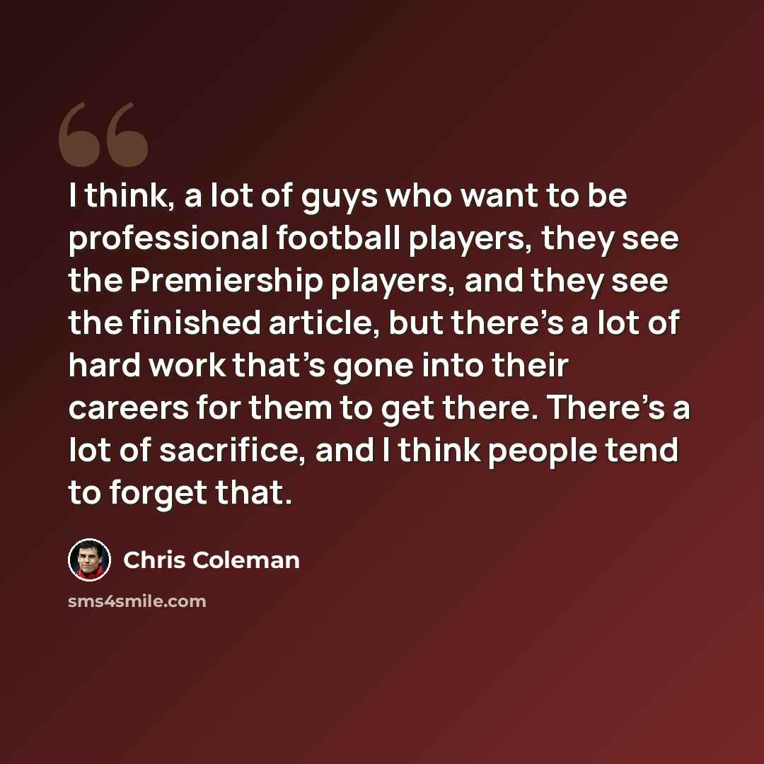 “I think, a lot of guys who want to be professional football players, they see the Premiership players, and they see the finished article, but there's a lot of hard work that's gone into their careers for them to get there. There's a lot of sacrifice, and I think people tend to forget that.” quote by Chris Coleman