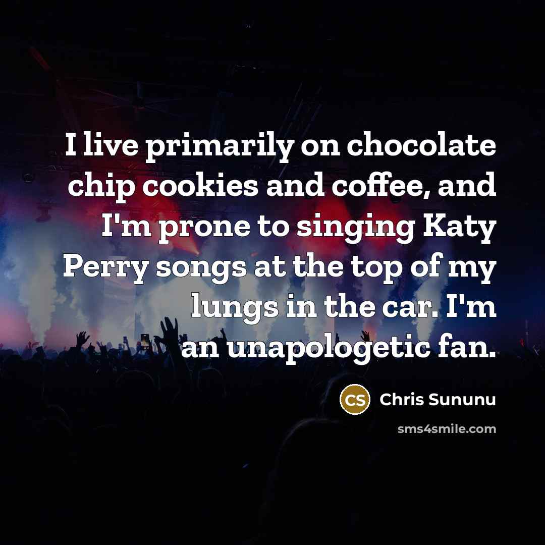 “I live primarily on chocolate chip cookies and coffee, and I'm prone to singing Katy Perry songs at the top of my lungs in the car. I'm an unapologetic fan.” quote by Chris Sununu