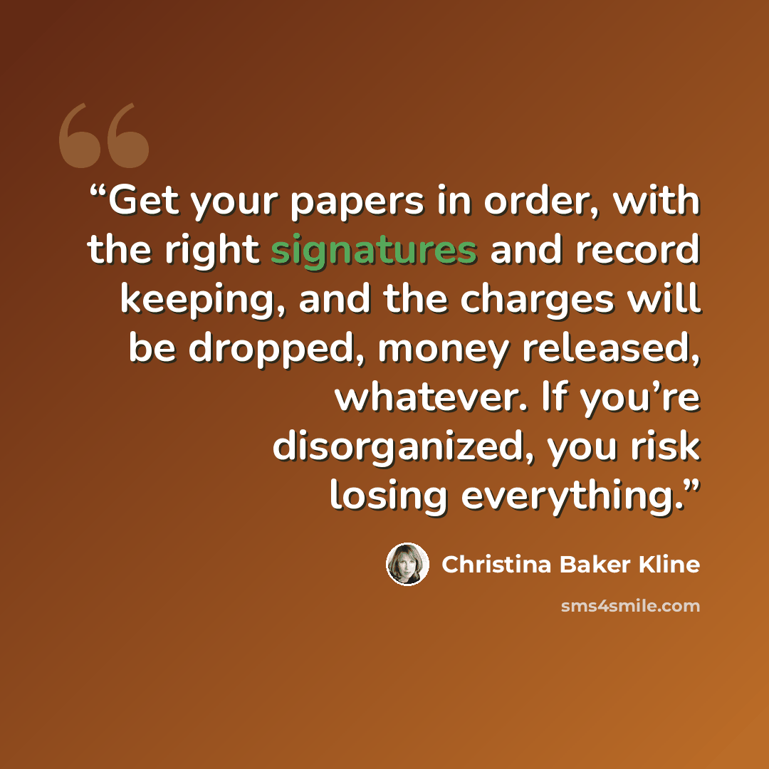 “Get your papers in order, with the right signatures and record keeping, and the charges will be dropped, money released, whatever. If you’re disorganized, you risk losing everything.” quote by Christina Baker Kline